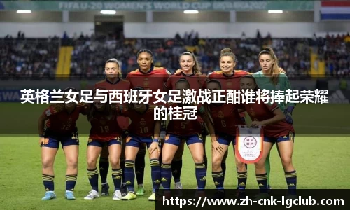 英格兰女足与西班牙女足激战正酣谁将捧起荣耀的桂冠